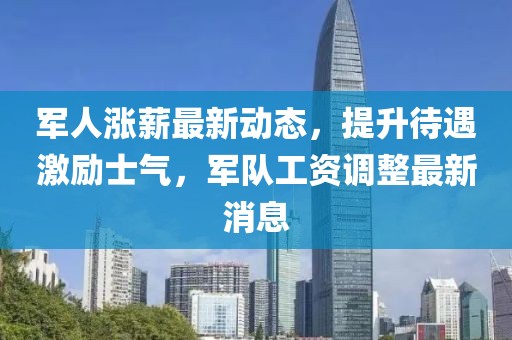 军人涨薪最新动态，提升待遇激励士气，军队工资调整最新消息