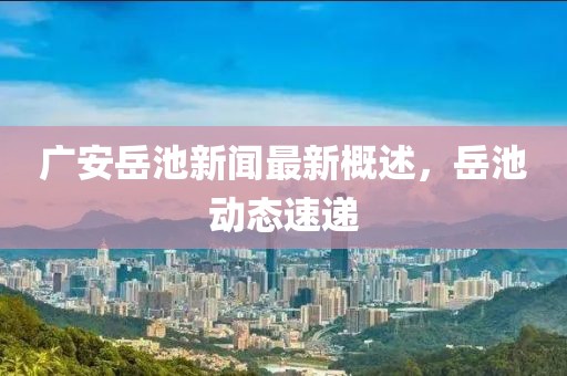 广安岳池新闻最新概述，岳池动态速递