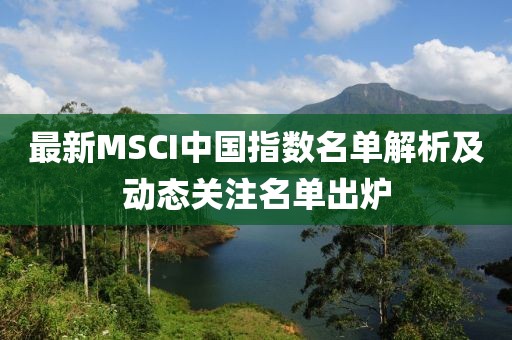 最新MSCI中国指数名单解析及动态关注名单出炉