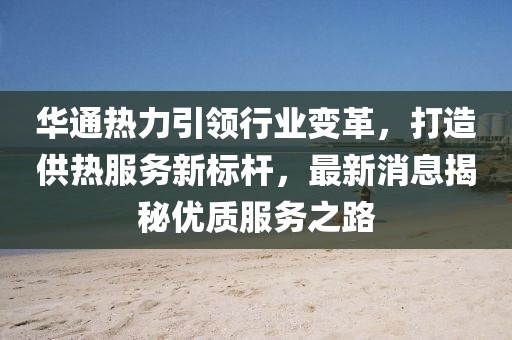 华通热力引领行业变革，打造供热服务新标杆，最新消息揭秘优质服务之路