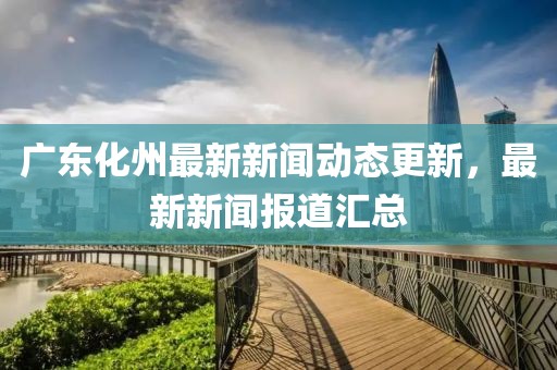 广东化州最新新闻动态更新，最新新闻报道汇总