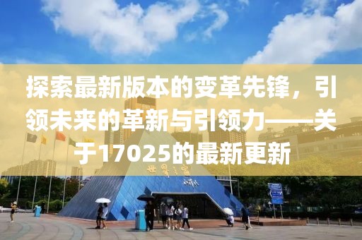 探索最新版本的变革先锋，引领未来的革新与引领力——关于17025的最新更新