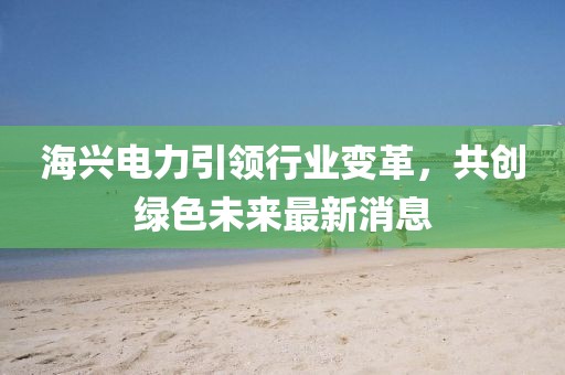 海兴电力引领行业变革，共创绿色未来最新消息