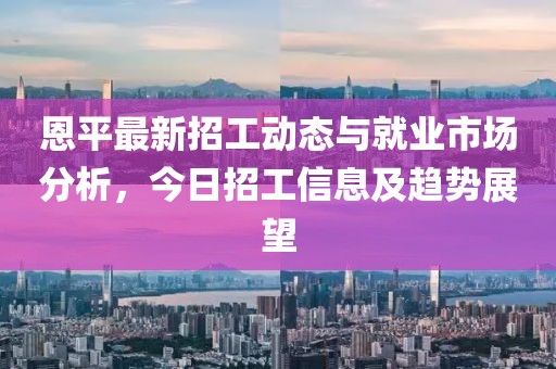 恩平最新招工动态与就业市场分析，今日招工信息及趋势展望