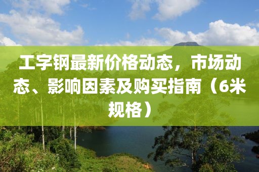 工字钢最新价格动态，市场动态、影响因素及购买指南（6米规格）