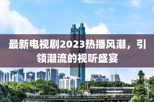 最新电视剧2023热播风潮，引领潮流的视听盛宴