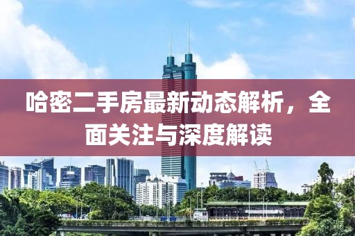 哈密二手房最新动态解析，全面关注与深度解读