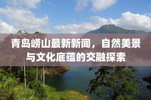 青岛崂山最新新闻，自然美景与文化底蕴的交融探索