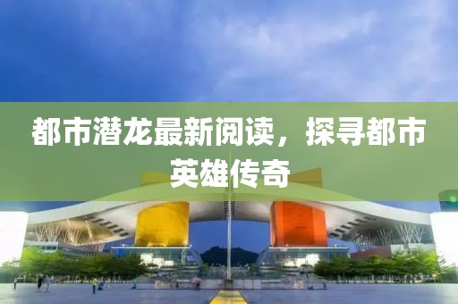 都市潜龙最新阅读，探寻都市英雄传奇