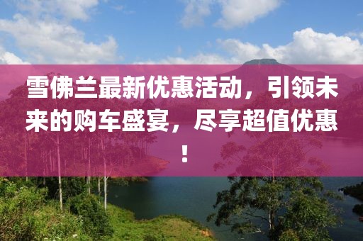 雪佛兰最新优惠活动，引领未来的购车盛宴，尽享超值优惠！