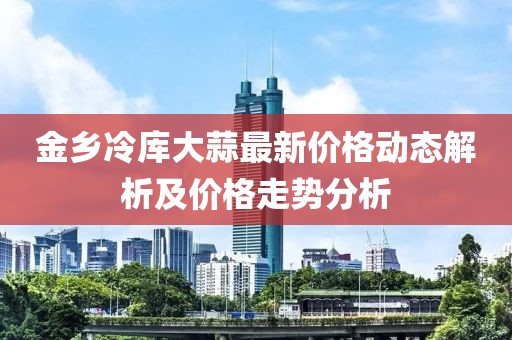 金乡冷库大蒜最新价格动态解析及价格走势分析