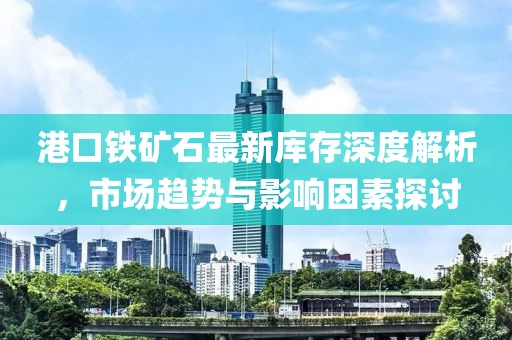 港口铁矿石最新库存深度解析，市场趋势与影响因素探讨