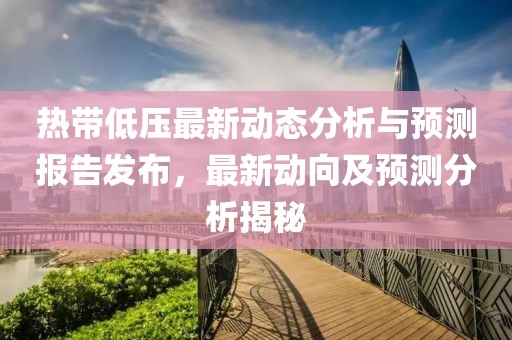 热带低压最新动态分析与预测报告发布，最新动向及预测分析揭秘