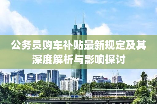 公务员购车补贴最新规定及其深度解析与影响探讨