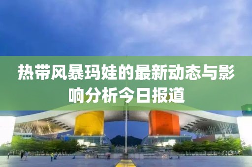 热带风暴玛娃的最新动态与影响分析今日报道