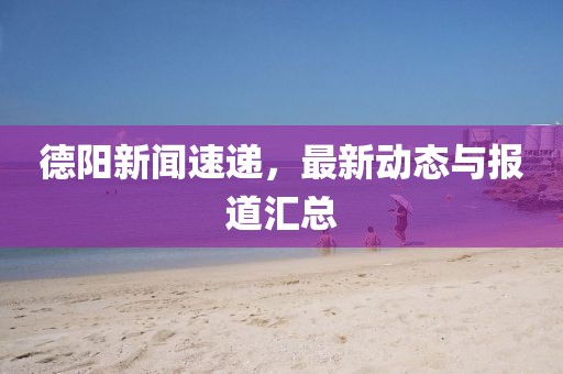 德阳新闻速递，最新动态与报道汇总