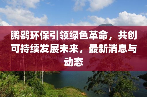 鹏鹞环保引领绿色革命，共创可持续发展未来，最新消息与动态