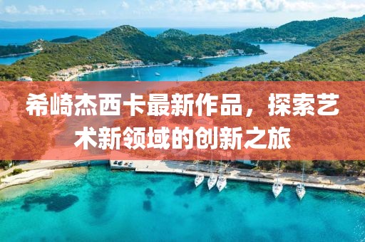 希崎杰西卡最新作品，探索艺术新领域的创新之旅