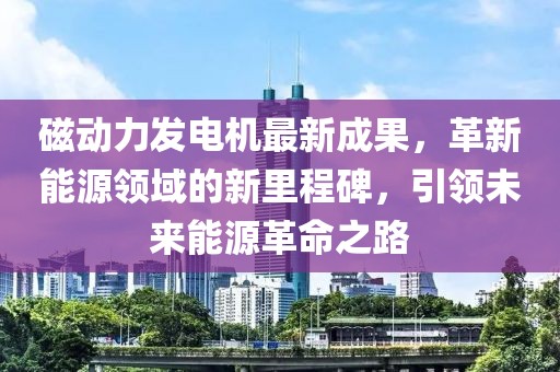 磁动力发电机最新成果，革新能源领域的新里程碑，引领未来能源革命之路