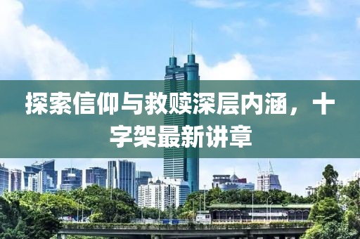 探索信仰与救赎深层内涵，十字架最新讲章