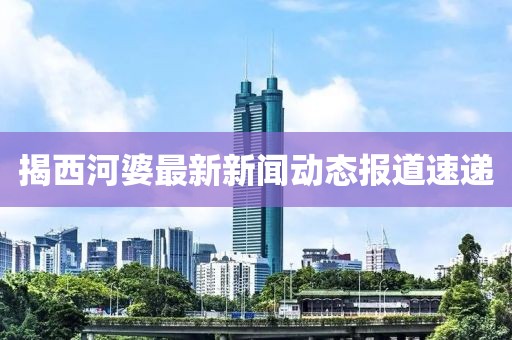 揭西河婆最新新闻动态报道速递