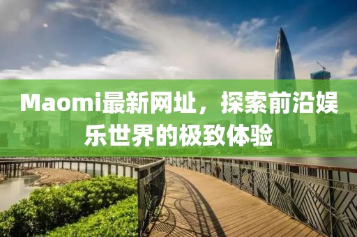 Maomi最新网址，探索前沿娱乐世界的极致体验