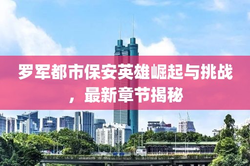 罗军都市保安英雄崛起与挑战，最新章节揭秘