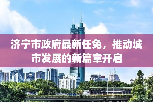 济宁市政府最新任免，推动城市发展的新篇章开启