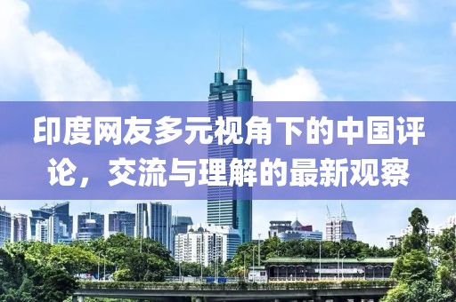 印度网友多元视角下的中国评论，交流与理解的最新观察