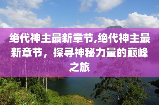 绝代神主最新章节,绝代神主最新章节，探寻神秘力量的巅峰之旅