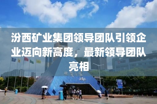 汾西矿业集团领导团队引领企业迈向新高度，最新领导团队亮相