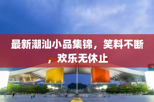 最新潮汕小品集锦，笑料不断，欢乐无休止