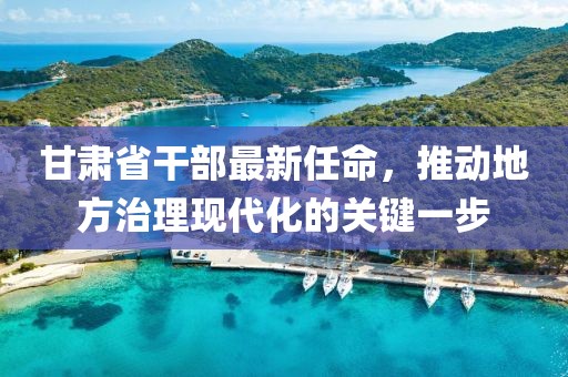 甘肃省干部最新任命，推动地方治理现代化的关键一步