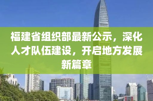 福建省组织部最新公示，深化人才队伍建设，开启地方发展新篇章