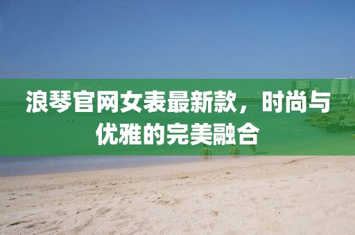 浪琴官网女表最新款，时尚与优雅的完美融合