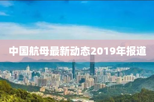 中国航母最新动态2019年报道