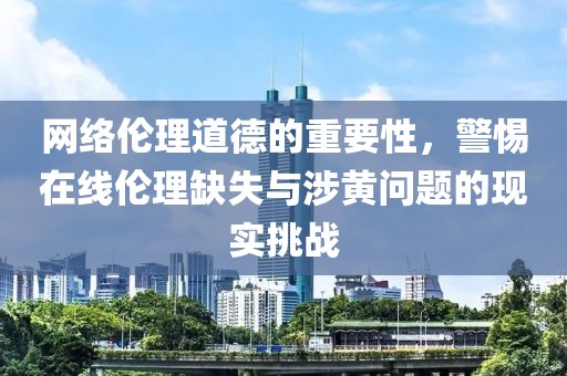 网络伦理道德的重要性，警惕在线伦理缺失与涉黄问题的现实挑战