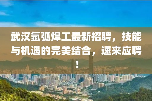 武汉氩弧焊工最新招聘，技能与机遇的完美结合，速来应聘！