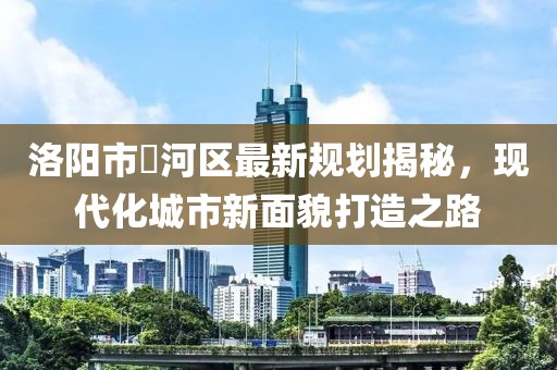 洛阳市瀍河区最新规划揭秘，现代化城市新面貌打造之路