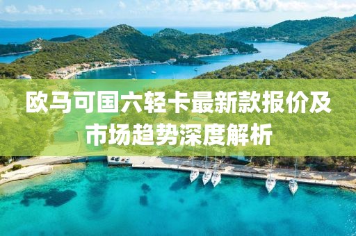 欧马可国六轻卡最新款报价及市场趋势深度解析