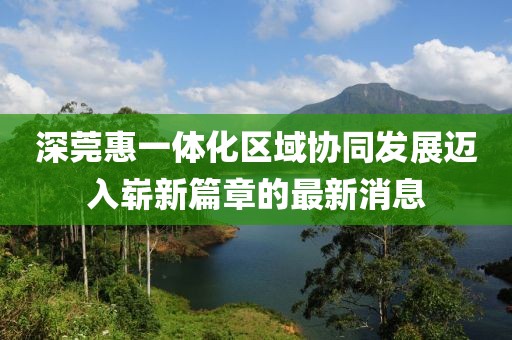 深莞惠一体化区域协同发展迈入崭新篇章的最新消息