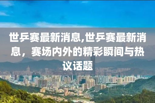 世乒赛最新消息,世乒赛最新消息，赛场内外的精彩瞬间与热议话题