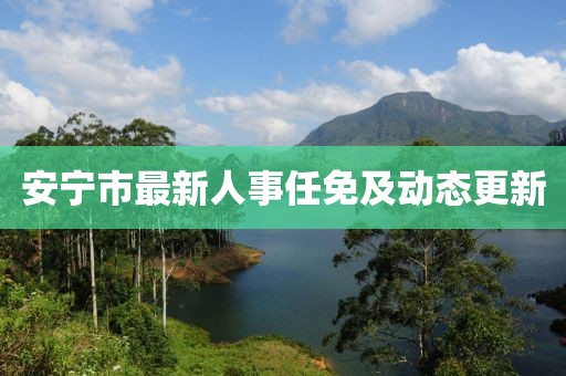 安宁市最新人事任免及动态更新