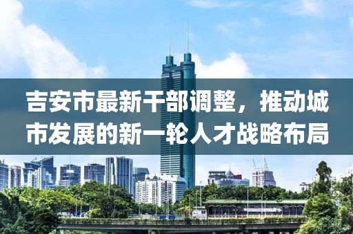 吉安市最新干部调整，推动城市发展的新一轮人才战略布局