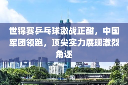 世锦赛乒乓球激战正酣，中国军团领跑，顶尖实力展现激烈角逐