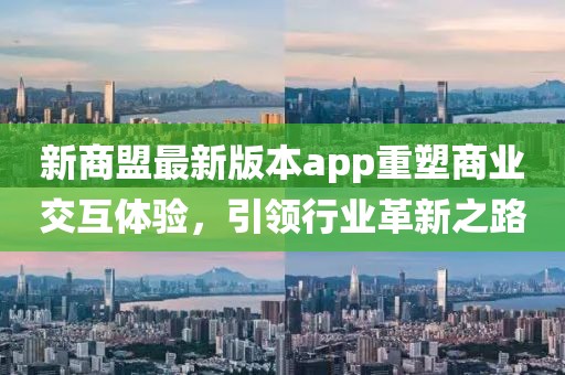 新商盟最新版本app重塑商业交互体验，引领行业革新之路