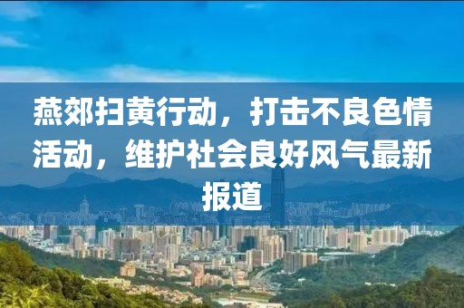 燕郊扫黄行动，打击不良色情活动，维护社会良好风气最新报道