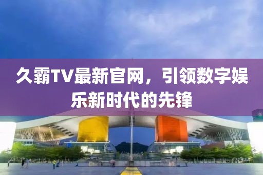 久霸TV最新官网，引领数字娱乐新时代的先锋