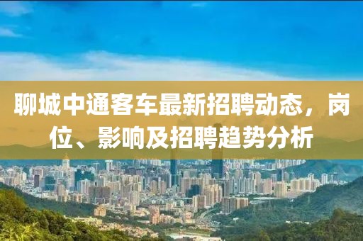 聊城中通客车最新招聘动态，岗位、影响及招聘趋势分析