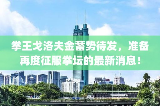 拳王戈洛夫金蓄势待发，准备再度征服拳坛的最新消息！